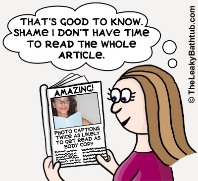 Photo captions are twice as likely to be read as the body copy... so you can double your readership with just one sentence!